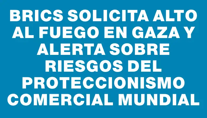 brics-solicita-alto-al-fuego-en-gaza-y-alerta-sobre-riesgos-del-proteccionismo-comercial-mundial_32789
